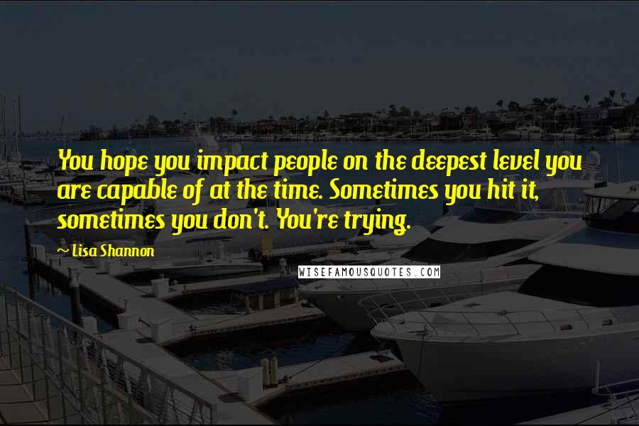 Lisa Shannon Quotes: You hope you impact people on the deepest level you are capable of at the time. Sometimes you hit it, sometimes you don't. You're trying.