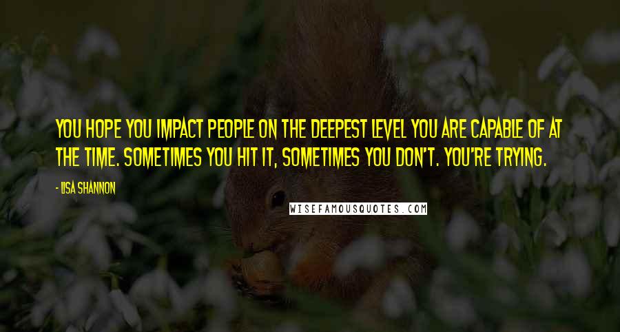 Lisa Shannon Quotes: You hope you impact people on the deepest level you are capable of at the time. Sometimes you hit it, sometimes you don't. You're trying.