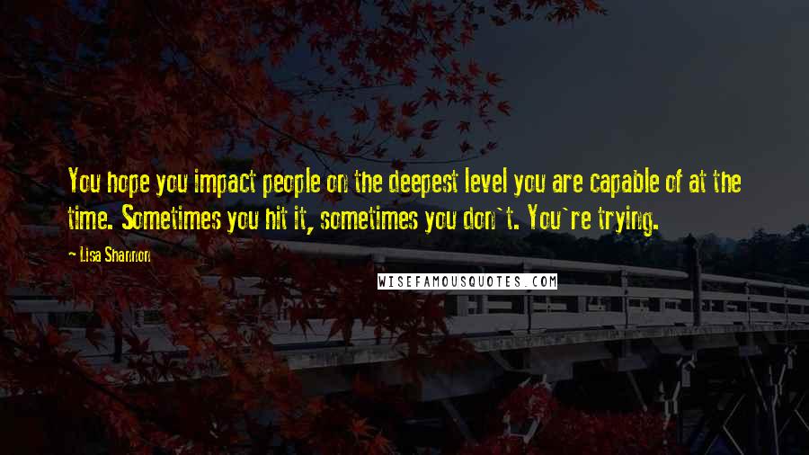 Lisa Shannon Quotes: You hope you impact people on the deepest level you are capable of at the time. Sometimes you hit it, sometimes you don't. You're trying.