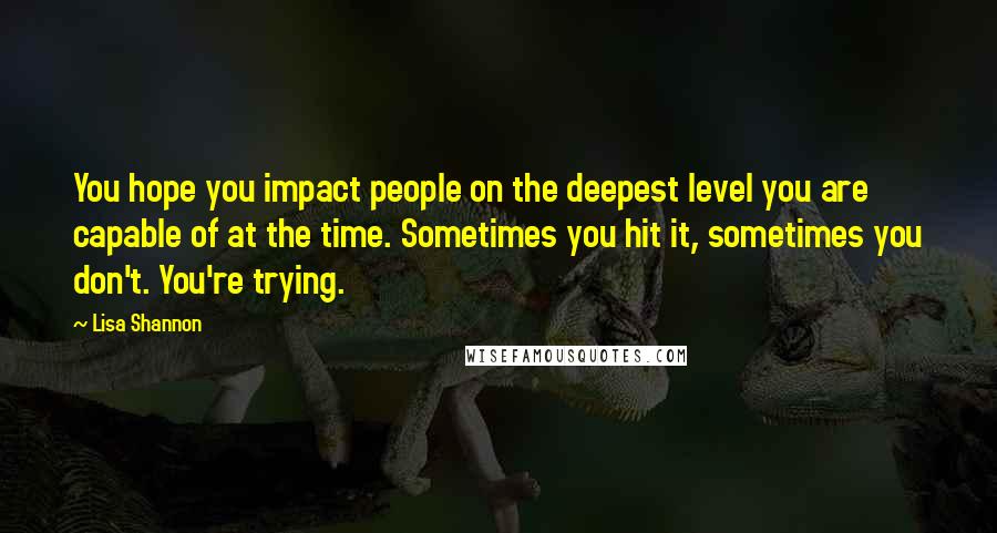 Lisa Shannon Quotes: You hope you impact people on the deepest level you are capable of at the time. Sometimes you hit it, sometimes you don't. You're trying.