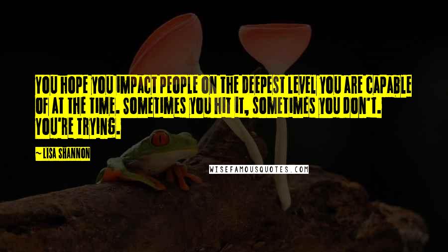 Lisa Shannon Quotes: You hope you impact people on the deepest level you are capable of at the time. Sometimes you hit it, sometimes you don't. You're trying.