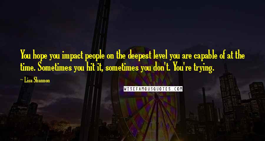 Lisa Shannon Quotes: You hope you impact people on the deepest level you are capable of at the time. Sometimes you hit it, sometimes you don't. You're trying.