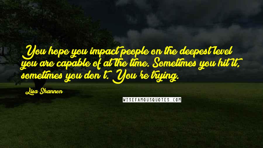 Lisa Shannon Quotes: You hope you impact people on the deepest level you are capable of at the time. Sometimes you hit it, sometimes you don't. You're trying.