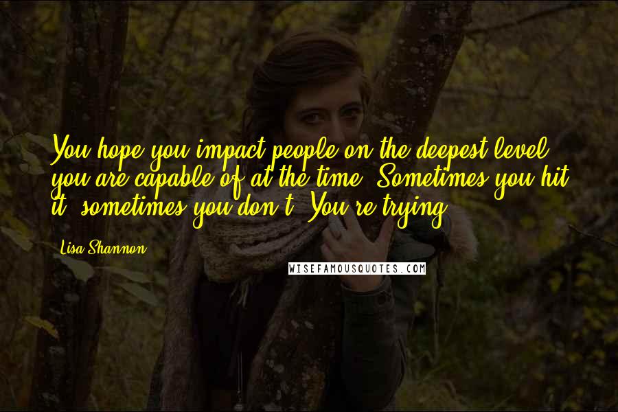 Lisa Shannon Quotes: You hope you impact people on the deepest level you are capable of at the time. Sometimes you hit it, sometimes you don't. You're trying.