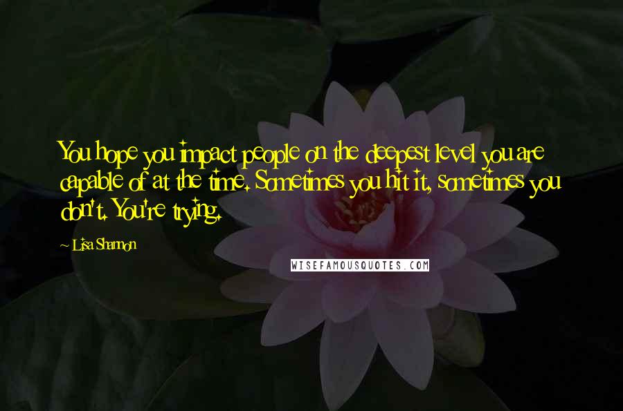 Lisa Shannon Quotes: You hope you impact people on the deepest level you are capable of at the time. Sometimes you hit it, sometimes you don't. You're trying.