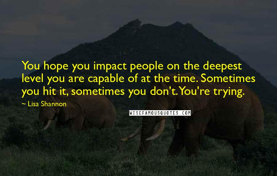 Lisa Shannon Quotes: You hope you impact people on the deepest level you are capable of at the time. Sometimes you hit it, sometimes you don't. You're trying.