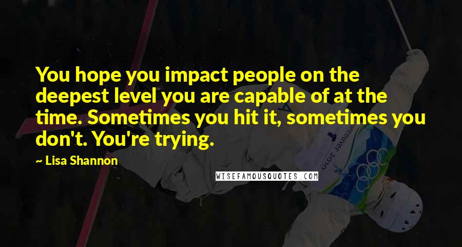 Lisa Shannon Quotes: You hope you impact people on the deepest level you are capable of at the time. Sometimes you hit it, sometimes you don't. You're trying.