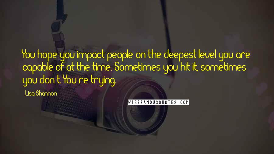 Lisa Shannon Quotes: You hope you impact people on the deepest level you are capable of at the time. Sometimes you hit it, sometimes you don't. You're trying.