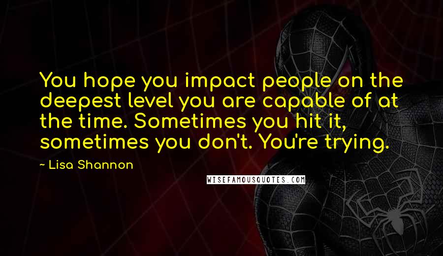 Lisa Shannon Quotes: You hope you impact people on the deepest level you are capable of at the time. Sometimes you hit it, sometimes you don't. You're trying.