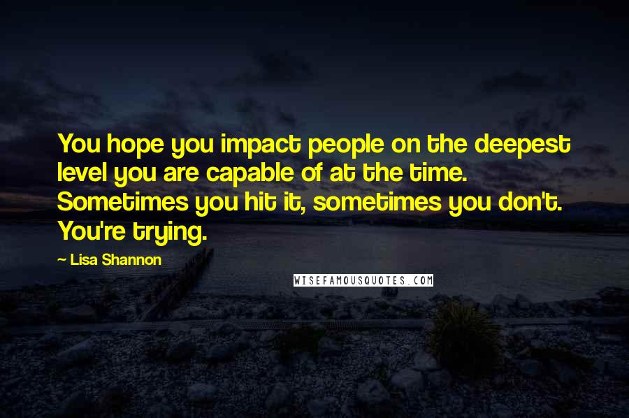 Lisa Shannon Quotes: You hope you impact people on the deepest level you are capable of at the time. Sometimes you hit it, sometimes you don't. You're trying.