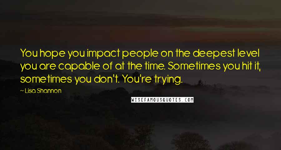 Lisa Shannon Quotes: You hope you impact people on the deepest level you are capable of at the time. Sometimes you hit it, sometimes you don't. You're trying.