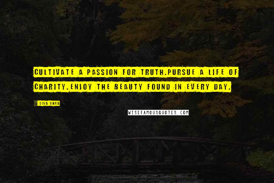 Lisa Shea Quotes: Cultivate a passion for truth.Pursue a life of charity.Enjoy the beauty found in every day.