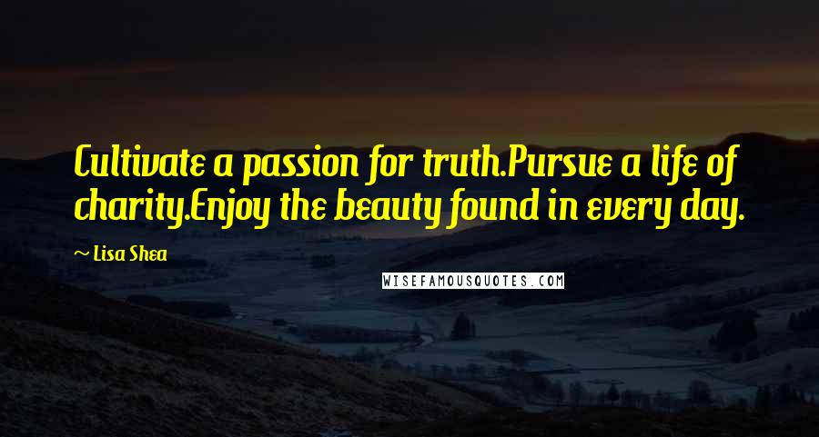 Lisa Shea Quotes: Cultivate a passion for truth.Pursue a life of charity.Enjoy the beauty found in every day.