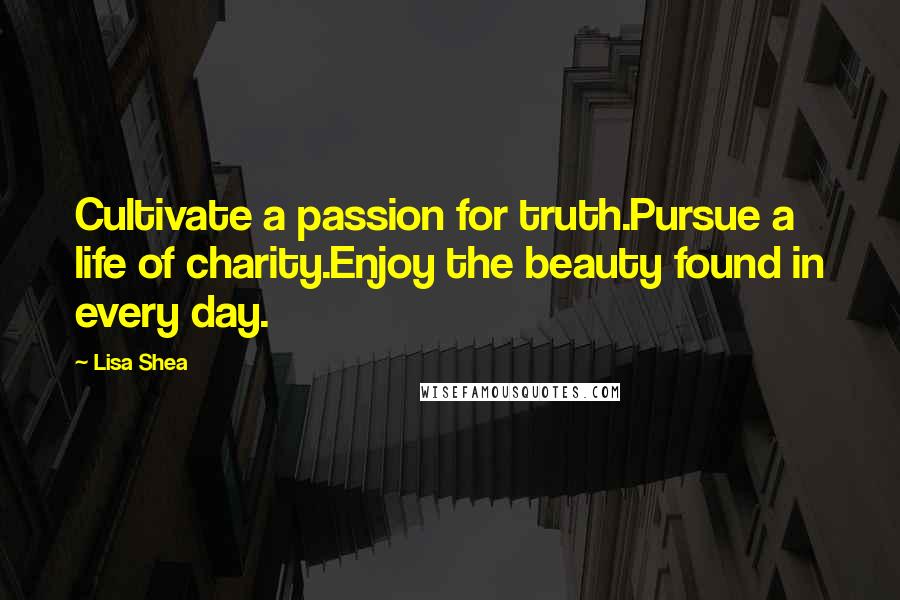 Lisa Shea Quotes: Cultivate a passion for truth.Pursue a life of charity.Enjoy the beauty found in every day.