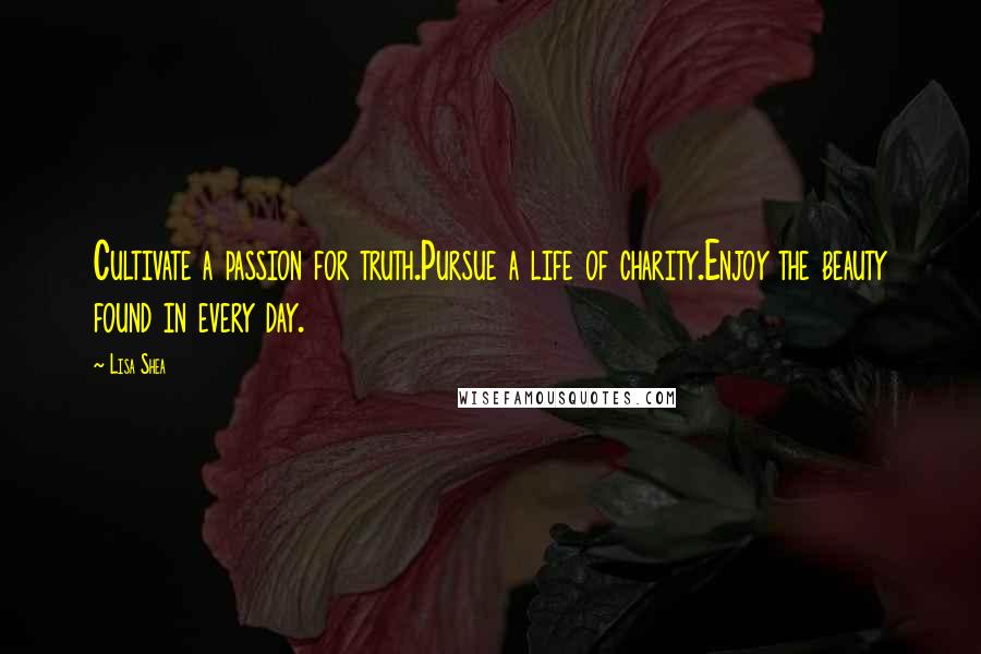 Lisa Shea Quotes: Cultivate a passion for truth.Pursue a life of charity.Enjoy the beauty found in every day.