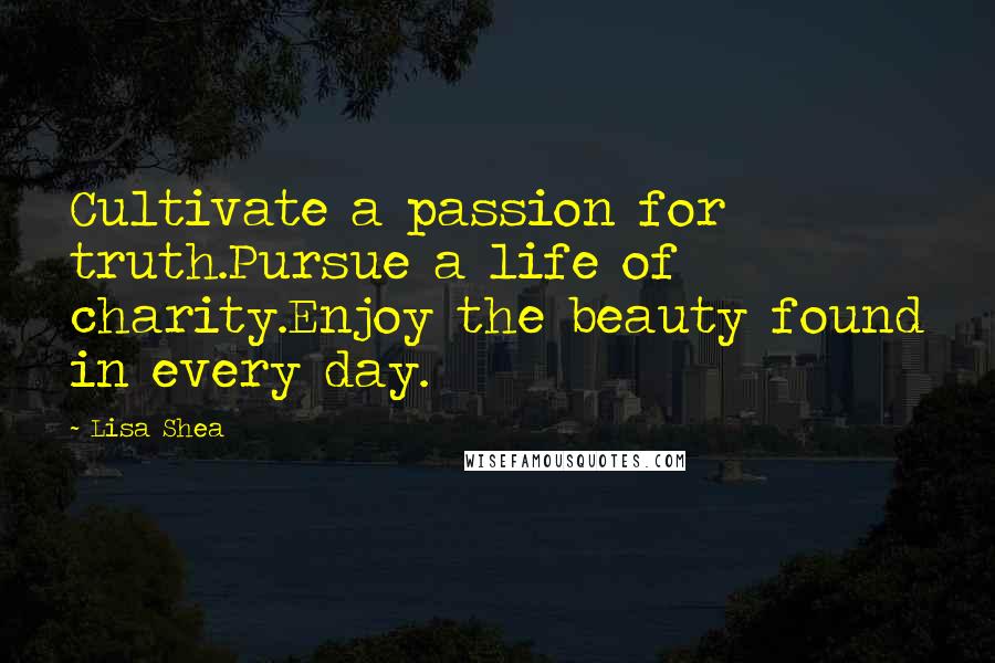 Lisa Shea Quotes: Cultivate a passion for truth.Pursue a life of charity.Enjoy the beauty found in every day.