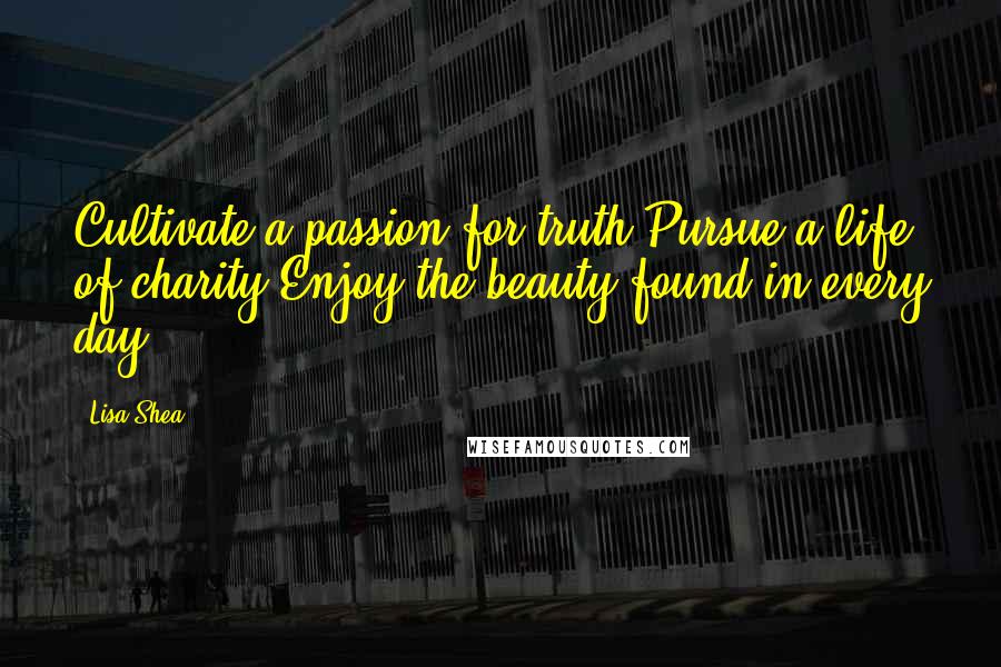 Lisa Shea Quotes: Cultivate a passion for truth.Pursue a life of charity.Enjoy the beauty found in every day.