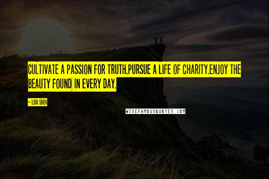 Lisa Shea Quotes: Cultivate a passion for truth.Pursue a life of charity.Enjoy the beauty found in every day.