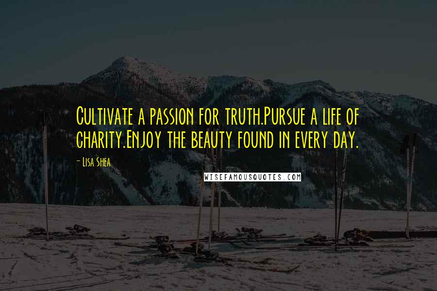 Lisa Shea Quotes: Cultivate a passion for truth.Pursue a life of charity.Enjoy the beauty found in every day.