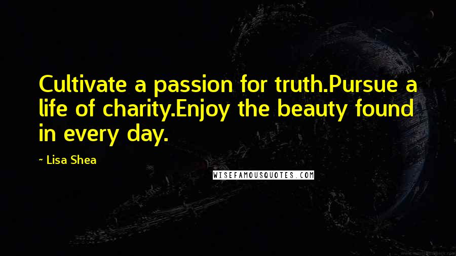 Lisa Shea Quotes: Cultivate a passion for truth.Pursue a life of charity.Enjoy the beauty found in every day.