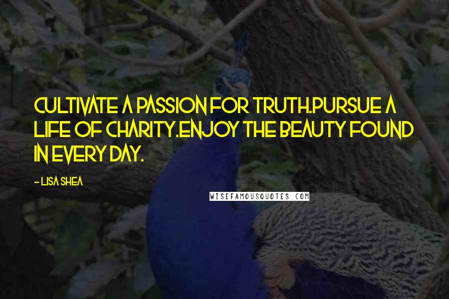 Lisa Shea Quotes: Cultivate a passion for truth.Pursue a life of charity.Enjoy the beauty found in every day.