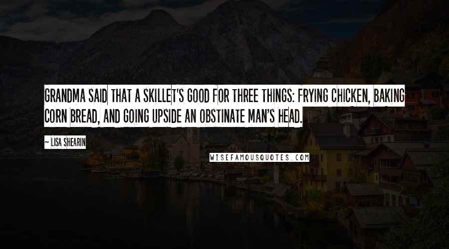 Lisa Shearin Quotes: Grandma said that a skillet's good for three things: frying chicken, baking corn bread, and going upside an obstinate man's head.