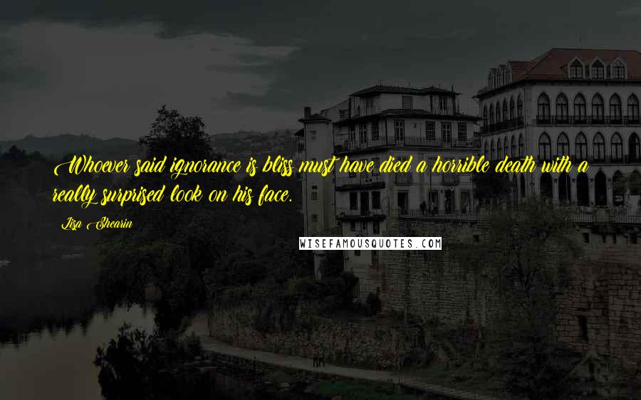 Lisa Shearin Quotes: Whoever said ignorance is bliss must have died a horrible death with a really surprised look on his face.