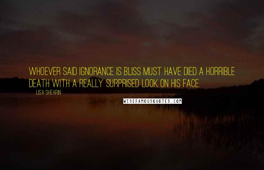 Lisa Shearin Quotes: Whoever said ignorance is bliss must have died a horrible death with a really surprised look on his face.