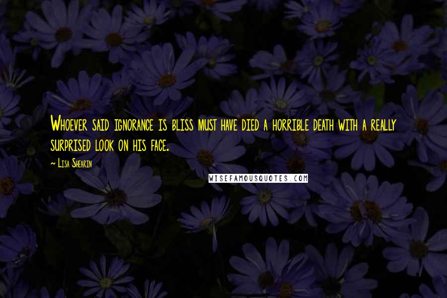 Lisa Shearin Quotes: Whoever said ignorance is bliss must have died a horrible death with a really surprised look on his face.