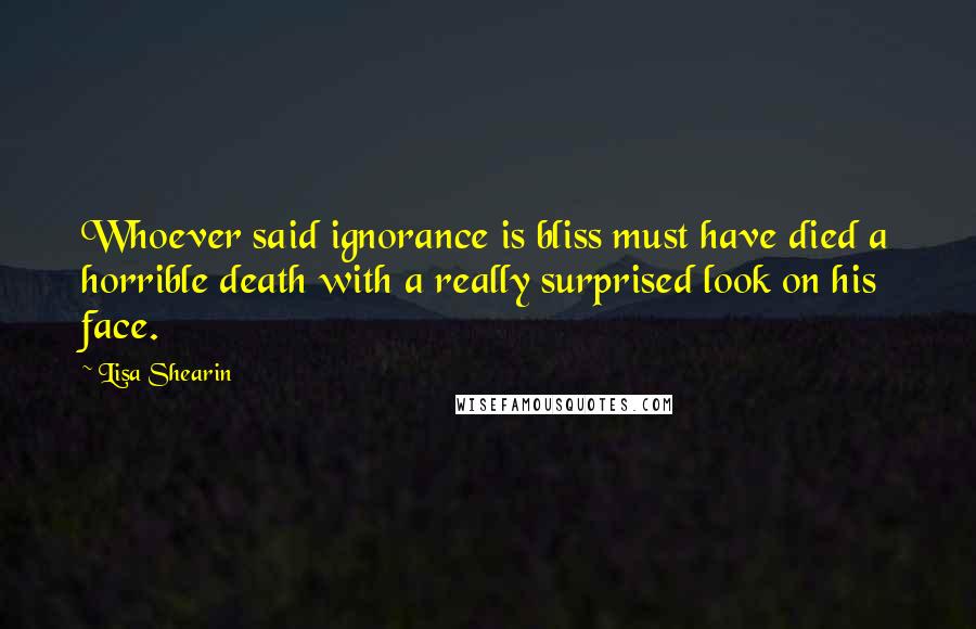 Lisa Shearin Quotes: Whoever said ignorance is bliss must have died a horrible death with a really surprised look on his face.