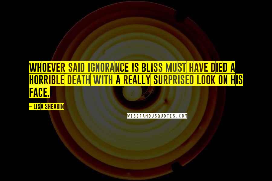 Lisa Shearin Quotes: Whoever said ignorance is bliss must have died a horrible death with a really surprised look on his face.