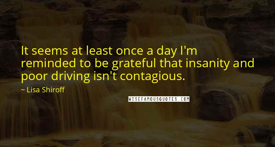 Lisa Shiroff Quotes: It seems at least once a day I'm reminded to be grateful that insanity and poor driving isn't contagious.