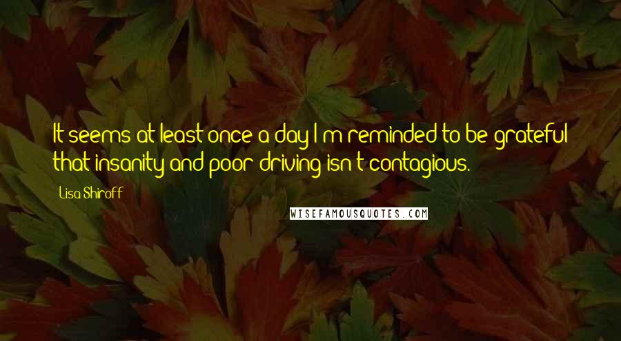 Lisa Shiroff Quotes: It seems at least once a day I'm reminded to be grateful that insanity and poor driving isn't contagious.