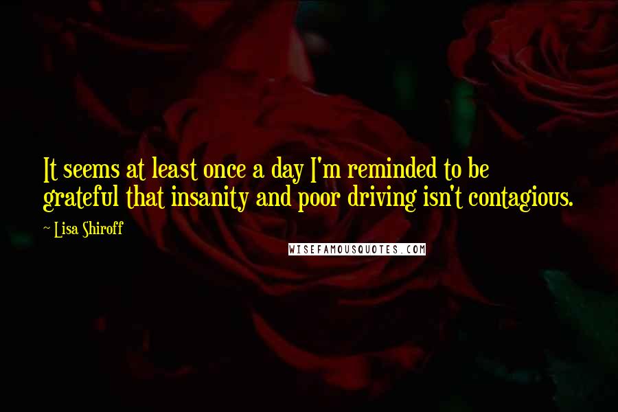 Lisa Shiroff Quotes: It seems at least once a day I'm reminded to be grateful that insanity and poor driving isn't contagious.