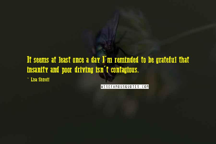 Lisa Shiroff Quotes: It seems at least once a day I'm reminded to be grateful that insanity and poor driving isn't contagious.