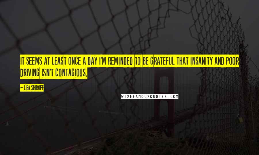 Lisa Shiroff Quotes: It seems at least once a day I'm reminded to be grateful that insanity and poor driving isn't contagious.