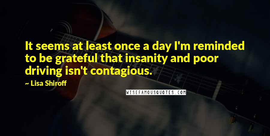 Lisa Shiroff Quotes: It seems at least once a day I'm reminded to be grateful that insanity and poor driving isn't contagious.