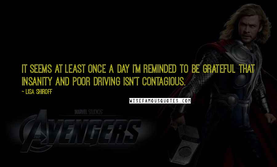 Lisa Shiroff Quotes: It seems at least once a day I'm reminded to be grateful that insanity and poor driving isn't contagious.