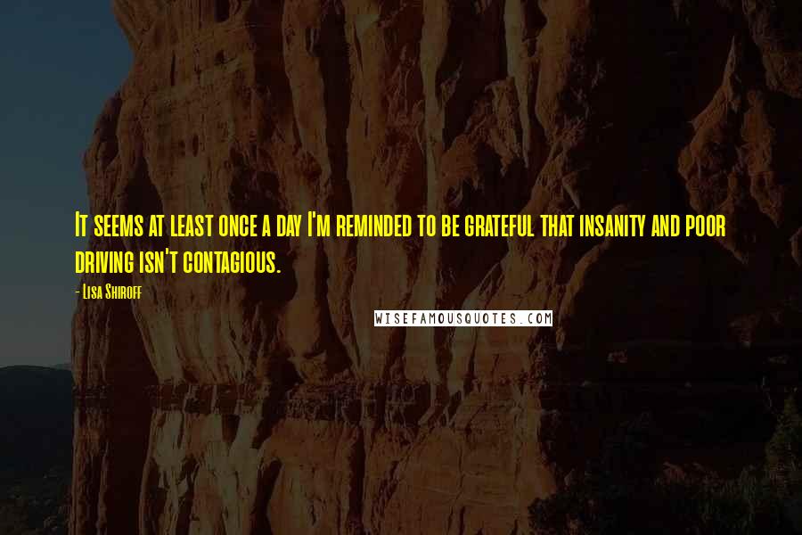 Lisa Shiroff Quotes: It seems at least once a day I'm reminded to be grateful that insanity and poor driving isn't contagious.