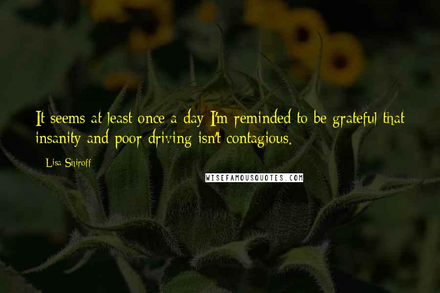 Lisa Shiroff Quotes: It seems at least once a day I'm reminded to be grateful that insanity and poor driving isn't contagious.