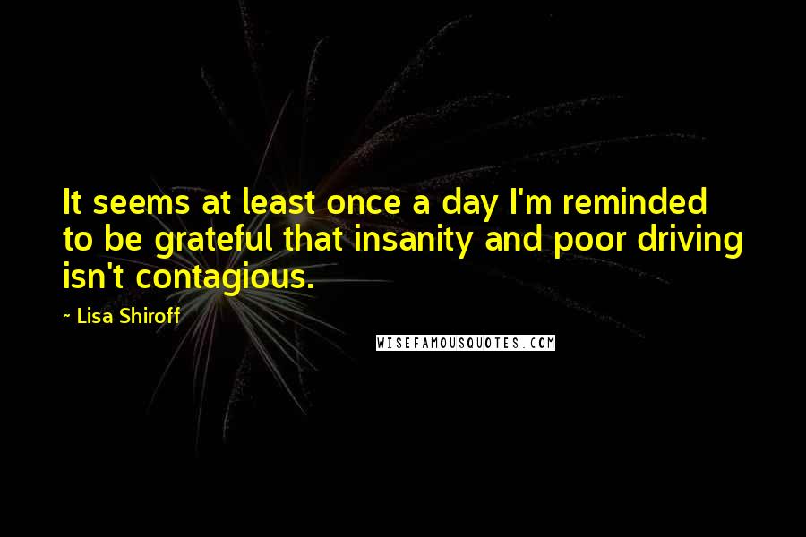 Lisa Shiroff Quotes: It seems at least once a day I'm reminded to be grateful that insanity and poor driving isn't contagious.