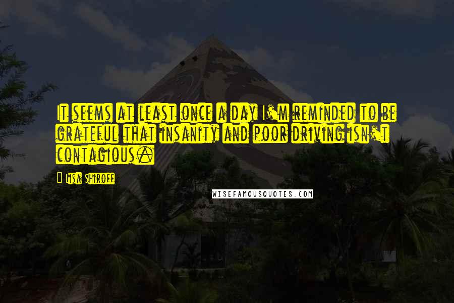 Lisa Shiroff Quotes: It seems at least once a day I'm reminded to be grateful that insanity and poor driving isn't contagious.
