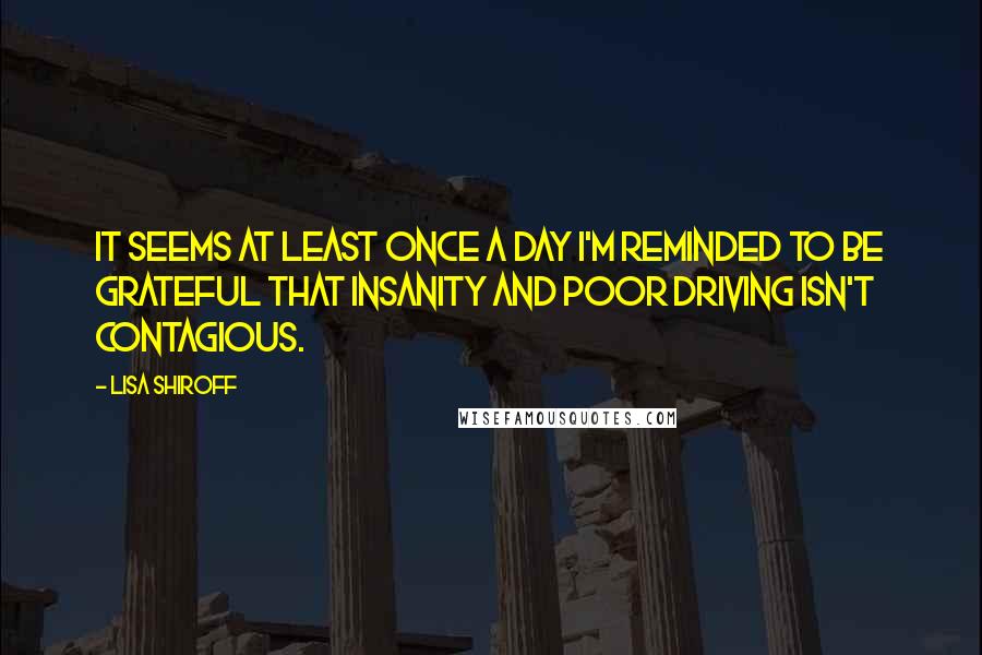 Lisa Shiroff Quotes: It seems at least once a day I'm reminded to be grateful that insanity and poor driving isn't contagious.