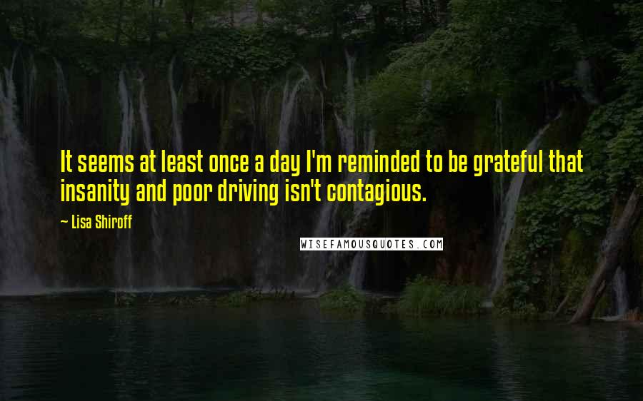 Lisa Shiroff Quotes: It seems at least once a day I'm reminded to be grateful that insanity and poor driving isn't contagious.