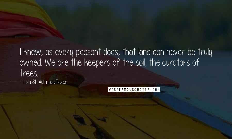 Lisa St. Aubin De Teran Quotes: I knew, as every peasant does, that land can never be truly owned. We are the keepers of the soil, the curators of trees.