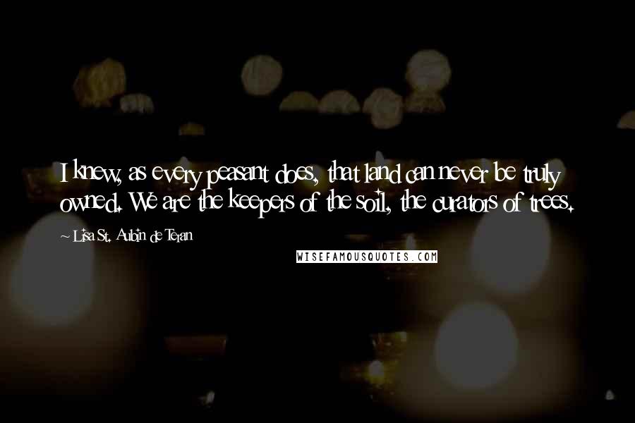 Lisa St. Aubin De Teran Quotes: I knew, as every peasant does, that land can never be truly owned. We are the keepers of the soil, the curators of trees.