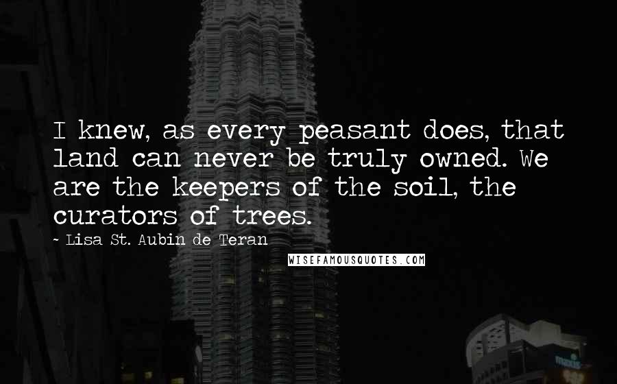 Lisa St. Aubin De Teran Quotes: I knew, as every peasant does, that land can never be truly owned. We are the keepers of the soil, the curators of trees.