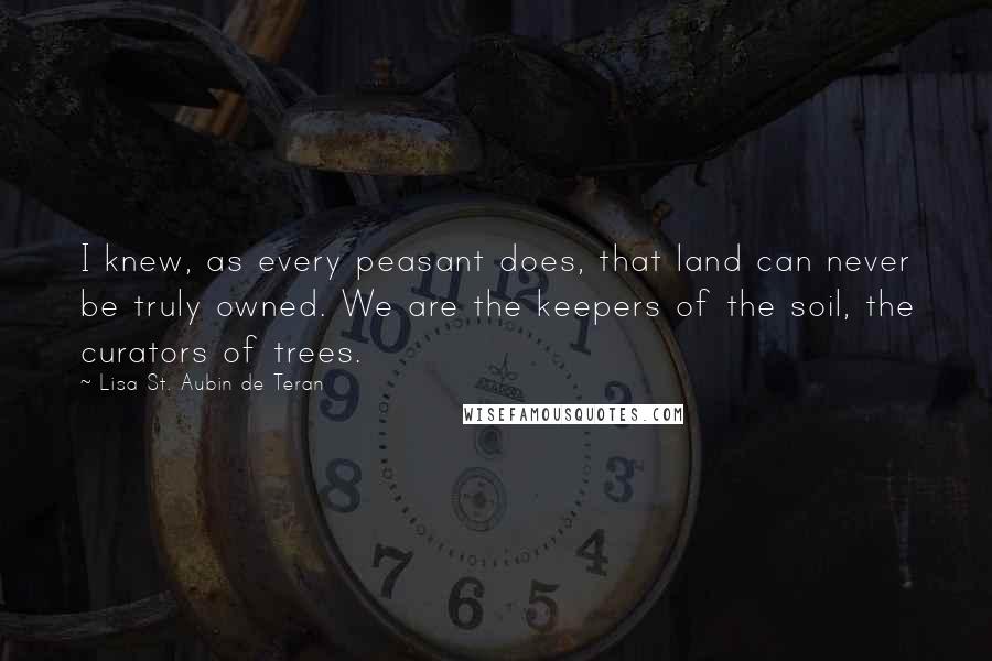 Lisa St. Aubin De Teran Quotes: I knew, as every peasant does, that land can never be truly owned. We are the keepers of the soil, the curators of trees.