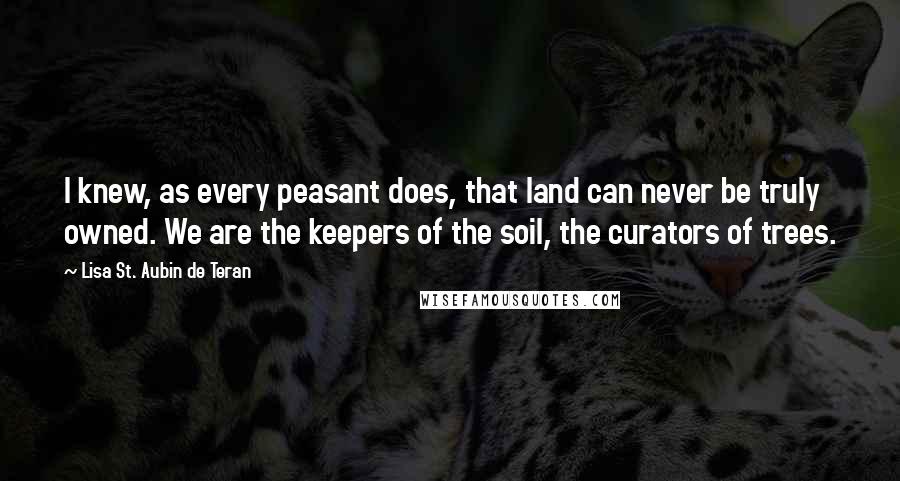 Lisa St. Aubin De Teran Quotes: I knew, as every peasant does, that land can never be truly owned. We are the keepers of the soil, the curators of trees.