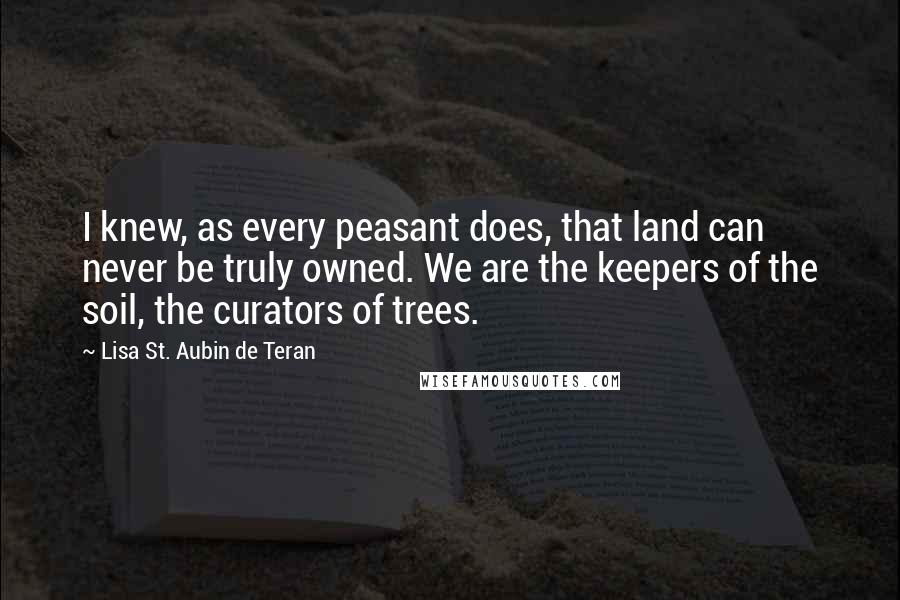 Lisa St. Aubin De Teran Quotes: I knew, as every peasant does, that land can never be truly owned. We are the keepers of the soil, the curators of trees.